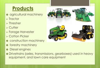 Products 
 agricultural machinery 
 Tractor 
 Thresher 
 Cutter 
 Forage Harvester 
 Cotton Picker 
 construction machinery 
 forestry machinery 
 Diesel engines 
 Drivetrains (axles, transmissions, gearboxes) used in heavy 
equipment, and lawn care equipment 
 