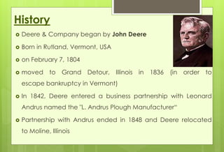 History 
 Deere & Company began by John Deere 
 Born in Rutland, Vermont, USA 
 on February 7, 1804 
 moved to Grand Detour, Illinois in 1836 (in order to 
escape bankruptcy in Vermont) 
 In 1842, Deere entered a business partnership with Leonard 
Andrus named the "L. Andrus Plough Manufacturer“ 
 Partnership with Andrus ended in 1848 and Deere relocated 
to Moline, Illinois 
 