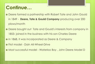 Continue… 
 Deere formed a partnership with Robert Tate and John Gould 
in 1849 - Deere, Tate & Gould Company producing over 200 
plows/month 
 Deere bought out Tate and Gould's interests from company in 
1853- joined in the business with his son Charles Deere 
 in 1868, it was incorporated as Deere & Company 
 First model - Dain All-Wheel-Drive 
 Most successful model - Waterloo Boy , John Deere Model D 
 