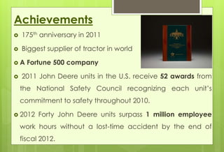 Achievements 
 175th anniversary in 2011 
 Biggest supplier of tractor in world 
 A Fortune 500 company 
 2011 John Deere units in the U.S. receive 52 awards from 
the National Safety Council recognizing each unit’s 
commitment to safety throughout 2010. 
 2012 Forty John Deere units surpass 1 million employee 
work hours without a lost-time accident by the end of 
fiscal 2012. 
 