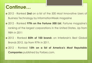 Continue… 
 2012 - Ranked 2nd on a list of the 500 Most Innovative Users of 
Business Technology by InformationWeek magazine 
 2012 - Ranked 97th on the Fortune 500 List, Fortune magazine's 
ranking of the largest corporations in the United States. Up from 
98th in 2011 
 2012 - Ranked 85th of 100 brands on Interbrain's Best Global 
Brands 2012. Up from 97th in 2011. 
 2012 - Ranked 15th on a list of America's Most Reputable 
Companies published by Forbes.com. 
 