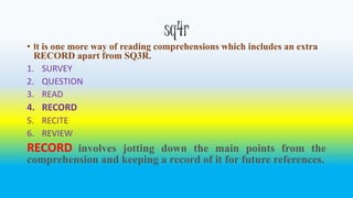 sq4r 
• It is one more way of reading comprehensions which includes an extra 
RECORD apart from SQ3R. 
1. SURVEY 
2. QUESTION 
3. READ 
4. RECORD 
5. RECITE 
6. REVIEW 
RECORD involves jotting down the main points from the 
comprehension and keeping a record of it for future references. 
 