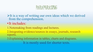 PARAPHRASING 
It is a way of writing our own ideas which we derived 
from the comprehension. 
• It includes: 
1.Notemaking from readings and lectures. 
2.Integrating evidence/sources in essays, journals, research 
reports. 
3.Explaining information in tables, charts and diagrams. 
It is mostly used for shorter texts. 
 