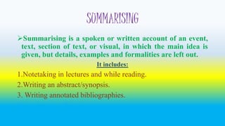 SUMMARISING 
Summarising is a spoken or written account of an event, 
text, section of text, or visual, in which the main idea is 
given, but details, examples and formalities are left out. 
It includes: 
1.Notetaking in lectures and while reading. 
2.Writing an abstract/synopsis. 
3.Writing annotated bibliographies. 
It is often used for long comprehensions. 
 