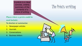 The Précis writing 
A précis is a clear 
concise, orderly 
summary of the 
contents of a 
piece of writing. 
Places where a précis could be 
used include: 
To shorten or summarize: 
1. Newspaper articles 
2. Journals 
3. Conversations 
4. Business letters 
 