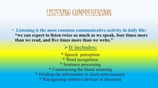 LISTENING COMPREHENSION 
• Listening is the most common communicative activity in daily life: 
“we can expect to listen twice as much as we speak, four times more 
than we read, and five times more than we write.” 
It includes: 
* Speech perception 
* Word recognition 
* Sentence processing 
* Constructing the literal meaning 
* Holding the information in short-term memory 
* Recognizing cohesive devices in discourse 
 