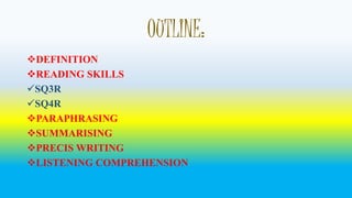 OUTLINE: 
DEFINITION 
READING SKILLS 
SQ3R 
SQ4R 
PARAPHRASING 
SUMMARISING 
PRECIS WRITING 
LISTENING COMPREHENSION 
 
