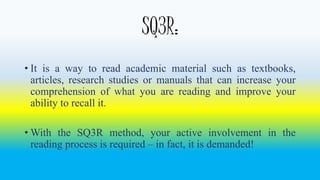 SQ3R: 
• It is a way to read academic material such as textbooks, 
articles, research studies or manuals that can increase your 
comprehension of what you are reading and improve your 
ability to recall it. 
•With the SQ3R method, your active involvement in the 
reading process is required – in fact, it is demanded! 
 