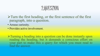 2.QUESTION 
Turn the first heading, or the first sentence of the first 
paragraph, into a question. 
• Arouse curiosity. 
• Provides active involvement. 
Turning a heading into a question can be done instantly upon 
reading the heading, but it demands a conscious effort on 
your part to make this a query for which you must read to 
find the answer. 
 