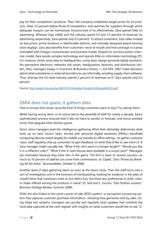 Zara – Technology to Dominate MIS: The Strategic Dimensions
P a g e | 8 Group 7 | Term IV | PGP 2016
pay for their competitors’ products. Then, the company establishes target prices for its prod-
ucts, often 15 percent below those of competitors, and searches for suppliers through which
adequate margins can be maintained. Unconvinced of its effectiveness, Zara spends little on
advertising. Whereas Gap, H&M, and the industry spend 5.4 and 3.5 percent of revenues on
advertising respectively, Zara spends only 0.3 percent. To attract customers, Zara relies instead
on low prices, prime locations in fashionable districts, and centrally-designed award-winning
store displays. Zara also benefits from customers’ word of mouth and free coverage in a press
enthralled with Ortega’s reclusiveness and business model. Despite its communication-inten-
sive model, Zara avoids complex technology and spends little on information technology (IT).
For instance, stores send data to headquarters, using basic design personal digital assistants.
No permanent electronic networks link stores, headquarters, factories, and distribution cen-
ters. Also, managers Essays in Economic & Business History — Vol XXV, 2007 make decisions
about what subsidiaries or external providers to use informally, avoiding supply chain software.
Thus, whereas the US retail industry spends 2 percent of revenues on IT, Zara spends only 0.5
percent.
Source: http://www2.uhv.edu/luj/MGT6352/Samples/Student%20Sample%203.pdf
ZARA does not guess; it gathers data
How to ensure that stores carry the kind of things customers want to buy? Try asking them!
While having wrong items in its stores led to the downfall of GAP for nearly a decade, Zara’s
sophisticated process ensured that it did not have to predict or forecast, and hence avoided
errors that plagued other fashion giants.
Zara’s store managers lead the intelligence-gathering effort that ultimately determines what
ends up on each store’s racks. Armed with personal digital assistants (PDAs)—handheld
computing devices meant largely for mobile use outside an office setting—to gather customer
input, staff regularly chat up customers to gain feedback on what they’d like to see more of. A
Zara manager might casually ask, “What if this skirt were in a longer length?” “Would you like
it in a different color?” “What if this V-neck blouse were available in a round neck?” Managers
are motivated because they have skin in the game. The firm is keen to reward success—as
much as 70 percent of salaries can come from commissions. (K. Capell, “Zara Thrives by Break-
ing All the Rules,” BusinessWeek, October 9, 2008).
Another level of data gathering starts as soon as the doors close. Then the staff turns into a
sort of investigation unit in the forensics of trendspotting, looking for evidence in the piles of
unsold items that customers tried on but didn’t buy. Are there any preferences in cloth, color,
or styles offered among the products in stock? (D. Sull and S. Turconi, “Fast Fashion Lessons,”
Business Strategy Review, Summer 2008).
PDAs are also linked to the store’s point-of-sale (POS) system—a transaction processing sys-
tem that captures customer purchase information—showing how garments rank by sales. Us-
ing these two systems, managers can quickly and regularly send updates that combine the
hard data captured at the cash register with insights on what customers would like to see. (C.
 
