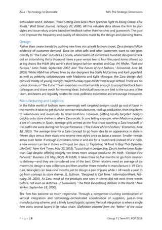 Zara – Technology to Dominate MIS: The Strategic Dimensions
P a g e | 9 Group 7 | Term IV | PGP 2016
Rohwedder and K. Johnson, “Pace-Setting Zara Seeks More Speed to Fight Its Rising Cheap-Chic
Rivals,” Wall Street Journal, February 20, 2008). All this valuable data allows the firm to plan
styles and issue rebuy orders based on feedback rather than hunches and guesswork. The goal
is to improve the frequency and quality of decisions made by the design and planning teams.
Design
Rather than create trends by pushing new lines via catwalk fashion shows, Zara designs follow
evidence of customer demand. Data on what sells and what customers want to see goes
directly to “The Cube” outside La Coruña, where teams of some three hundred designers crank
out an astonishing thirty thousand items a year versus two to four thousand items offered up
at big chains like H&M (the world’s third largest fashion retailer) and Gap. (M. Pfeifer, “Fast and
Furious,” Latin Trade, September 2007; and “The Future of Fast Fashion,” Economist, June 18,
2005). While H&M has offered lines by star designers like Stella McCartney and Karl Lagerfeld,
as well as celebrity collaborations with Madonna and Kylie Minogue, the Zara design staff
consists mostly of young, hungry Project Runway types fresh from design school. There are no
prima donnas in “The Cube.” Team members must be humble enough to accept feedback from
colleagues and share credit for winning ideas. Individual bonuses are tied to the success of the
team, and teams are regularly rotated to cross-pollinate experience and encourage innovation.
Manufacturing and Logistics
In the fickle world of fashion, even seemingly well-targeted designs could go out of favor in
the months it takes to get plans to contract manufacturers, tool up production, then ship items
to warehouses and eventually to retail locations. However, getting locally targeted designs
quickly onto store shelves is where Zara excels. In one telling example, when Madonna played
a set of concerts in Spain, teenage girls arrived at the final show sporting a Zara knockoff of
the outfit she wore during her first performance. (“The Future of Fast Fashion,” Economist, June
18, 2005). The average time for a Zara concept to go from idea to an appearance in store is
fifteen days versus their rivals who receive new styles once or twice a season. Smaller tweaks
arrive even faster. If enough customers come in and ask for a round neck instead of a V-neck,
a new version can be in stores within just ten days. (J. Tagliabue, “A Rival to Gap That Operates
Like Dell,” New York Times, May 30, 2003). To put that in perspective, Zara is twelve times faster
than Gap despite offering roughly ten times more unique products! (M. Helft, “Fashion Fast
Forward,” Business 2.0, May 2002). At H&M, it takes three to five months to go from creation
to delivery—and they are considered one of the best. Other retailers need an average of six
months to design a new collection and then another three months to manufacture it. VF Corp
(Lee, Wrangler) can take nine months just to design a pair of jeans while J. Jill needs a year to
go from concept to store shelves. (L. Sullivan, “Designed to Cut Time,” InformationWeek, Feb-
ruary 28, 2005). At Zara, most of the products one sees in stores did not exist three weeks
before, not even as sketches. (J. Surowiecki, “The Most Devastating Retailer in the World,” New
Yorker, September 18, 2000).
The firm has become so much responsive. Through a competitor-crushing combination of
vertical integration and technology-orchestrated coordination of suppliers, just-in-time
manufacturing scheme, and a finely tuned logistic system. Vertical integration is when a single
firm owns several layers in its value chain. (Definition adopted from the “father” of the value
 