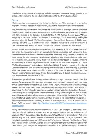 Zara – Technology to Dominate MIS: The Strategic Dimensions
P a g e | 11 Group 7 | Term IV | PGP 2016
unveiled an environmental strategy that includes the use of renewable energy systems at lo-
gistics centers including the introduction of biodiesel for the firm’s trucking fleet.
Stores
Most products are manufactured for a limited production run. While running out of bestsellers
might be seen as a disaster at most retailers, at Zara the practice delivers several benefits.
First, limited runs allow the firm to cultivate the exclusivity of its offerings. While a Gap in Los
Angeles carries nearly the same product line as one in Milwaukee, each Zara store is stocked
with items tailored to the tastes of its local clientele. A Fifth Avenue shopper quips, “At Gap,
everything is the same,” while a Zara shopper in Madrid says, “You’ll never end up looking like
someone else.” (K. Capell, “Fashion Conquistador,” BusinessWeek, September 4, 2006). Upon
visiting a Zara, the CEO of the National Retail Federation marveled, “It’s like you walk into a
new store every two weeks.” (M. Helft, “Fashion Fast Forward,” Business 2.0, May 2002).
Second, limited runs encourage customers to buy right away and at full price. Savvy Zara shop-
pers know the newest items arrive on black plastic hangers, with store staff transferring items
to wooden ones later on. Don’t bother asking when something will go on sale; if one waits for
three weeks, the item he wanted has almost certainly been sold or moved out to make room
for something new. Says one twenty-three-year-old Barcelona shopper, “If you see something
and don’t buy it, you can forget about coming back for it because it will be gone.” (K. Capell,
“Fashion Conquistador,” BusinessWeek, September 4, 2006). A study by consulting firm Bain &
Company estimated that the industry average markdown ratio is approximately 50 percent,
while Zara books some 85 percent of its products at full price. (D. Sull and S. Turconi, “Fast
Fashion Lessons,” Business Strategy Review, Summer 2008; and K. Capell, “Fashion Conquista-
dor,” BusinessWeek, September 4, 2006).
The constant parade of new, limited-run items also encourages customers to visit often. The
average Zara customer visits the store seventeen times per year, compared with only three
annual visits made to competitors. (N. Kumar and S. Linguri, “Fashion Sense,” Business Strategy
Review, Summer 2006). Even more impressive—Zara puts up these numbers with almost no
advertising. The firm’s founder has referred to advertising as “pointless distraction.” The asser-
tion carries particular weight when one considers that during Gap’s collapse, the firm increased
advertising spending but sales dropped. (P. Bhatnagar, “How Do You Ad(dress) the Gap?” For-
tune, October 11, 2004). Fashion retailers spend an average of 3.5 percent of revenue promot-
ing their products while ad spending at Inditex is just 0.3 percent. (“Zara, A Spanish Success
Story,” CNN.com, June 15, 2001, http://edition.cnn.com/BUSINESS/programs/yourbusiness/sto-
ries2001/zara)
Finally, limited production runs allow the firm to, as Zara’s CEO once put it, “reduce to a mini-
mum the risk of making a mistake, and we do make mistakes with our collections.” (C.
Vitzthum, “Zara’s Success Lies in Low-Cost Lines and a Rapid Turnover of Collections,” Wall Street
Journal, May 18, 2001). Failed product introductions are reported to be just 1 percent, com-
pared with the industry average of 10 percent. (N. Kumar and S. Linguri, “Fashion Sense,” Busi-
ness Strategy Review, Summer 2006). So even though Zara has higher manufacturing costs than
rivals, Inditex gross margins are 56.8 percent compared to 37.5 percent at Gap. (C. Rohwedder,
 