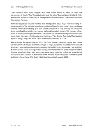 Zara – Technology to Dominate MIS: The Strategic Dimensions
P a g e | 12 Group 7 | Term IV | PGP 2016
“Zara Grows as Retail Rivals Struggle,” Wall Street Journal, March 26, 2009). For labor cost
comparison, K. Capell, “Zara Thrives by Breaking All the Rules,” BusinessWeek, October 9, 2008,
reports that workers in Spain earn an average of $1,650/month versus $206/month in China’s
Guangdong Province.
While stores provide valuable frontline data, headquarters play a major role in directing in-
store operations. The software is used to schedule staff based on each store’s forecasted sales
volume, with locations staffing up at peak times such as lunch or early evening. The firm claims
these more flexible schedules have shaved staff work hours by 2 percent. This constant refine-
ment of operations throughout the firm’s value chain has helped reverse a prior trend of costs
rising faster than sales. (C. Rohwedder and K. Johnson, “Pace-Setting Zara Seeks More Speed to
Fight Its Rising Cheap-Chic Rivals,” Wall Street Journal, February 20, 2008).
Even the store displays are directed from “The Cube,” where a basement staging area known
as “Fashion Street” houses a Potemkin village of bogus storefronts meant to mimic some of
the chain’s most exclusive locations throughout the world. It’s here that workers test and fine-
tune the chain’s award-winning window displays, merchandise layout, and even determine the
in-store soundtrack. Every two weeks, new store layout marching orders are forwarded to
managers at each location. (C. Rohwedder and K. Johnson, “Pace-Setting Zara Seeks More Speed
to Fight Its Rising Cheap-Chic Rivals,” Wall Street Journal, February 20, 2008).
 
