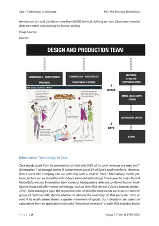 Zara – Technology to Dominate MIS: The Strategic Dimensions
P a g e | 14 Group 7 | Term IV | PGP 2016
devices sort out and distribute more than 60,000 items of clothing an hour. Zara’s merchandise
does not waste time waiting for human sorting.
Image Sources:
Internet
Information Technology in Zara
Zara stands apart from its competitors on that only 0.5% of its total revenues are used on IT
(Information Technology) and its IT compromises just 0.5% of Zara’s total workforce. However,
how a successful company can run with only such a small IT force? Alternatively, better yet,
how can Zara run so smoothly with today’s advanced technology? The answer to that is Hybrid
Model Information. Information from stores to headquarters relies on combined human intel-
ligence input and information technology, such as their PDA devices (“Zara’s business model”,
2011). Store managers input the requested order of what the store needs and in return another
group of “commercials” decide whether to allocate the inventory on that particular store or
send it to retails where there’s a greater movement of goods. Such decisions are based on
calculations from an application that tracks “theoretical inventory” of each SKU available. Inside
 