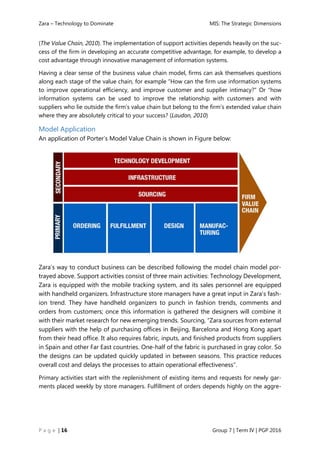 Zara – Technology to Dominate MIS: The Strategic Dimensions
P a g e | 16 Group 7 | Term IV | PGP 2016
(The Value Chain, 2010). The implementation of support activities depends heavily on the suc-
cess of the firm in developing an accurate competitive advantage, for example, to develop a
cost advantage through innovative management of information systems.
Having a clear sense of the business value chain model, firms can ask themselves questions
along each stage of the value chain, for example “How can the firm use information systems
to improve operational efficiency, and improve customer and supplier intimacy?” Or “how
information systems can be used to improve the relationship with customers and with
suppliers who lie outside the firm’s value chain but belong to the firm’s extended value chain
where they are absolutely critical to your success? (Laudon, 2010)
Model Application
An application of Porter’s Model Value Chain is shown in Figure below:
Zara’s way to conduct business can be described following the model chain model por-
trayed above. Support activities consist of three main activities: Technology Development,
Zara is equipped with the mobile tracking system, and its sales personnel are equipped
with handheld organizers. Infrastructure store managers have a great input in Zara’s fash-
ion trend. They have handheld organizers to punch in fashion trends, comments and
orders from customers; once this information is gathered the designers will combine it
with their market research for new emerging trends. Sourcing, “Zara sources from external
suppliers with the help of purchasing offices in Beijing, Barcelona and Hong Kong apart
from their head office. It also requires fabric, inputs, and finished products from suppliers
in Spain and other Far East countries. One-half of the fabric is purchased in gray color. So
the designs can be updated quickly updated in between seasons. This practice reduces
overall cost and delays the processes to attain operational effectiveness”.
Primary activities start with the replenishment of existing items and requests for newly gar-
ments placed weekly by store managers. Fulfillment of orders depends highly on the aggre-
 