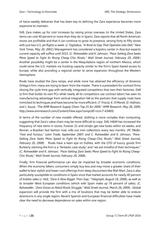 Zara – Technology to Dominate MIS: The Strategic Dimensions
P a g e | 21 Group 7 | Term IV | PGP 2016
of twice-weekly deliveries that has been key to defining the Zara experience becomes more
expensive to maintain.
Still, Zara makes up for cost increases by raising prices overseas (in the United States, Zara
items can cost 40 percent or more than they do in Spain). Zara reports that all North American
stores are profitable and that it can continue to grow its presence, serving forty to fifty stores
with just two U.S. jet flights a week. (J. Tagliabue, “A Rival to Gap That Operates Like Dell,” New
York Times, May 30, 2003.) Management has considered a logistics center in Asia but expects
current capacity will suffice until 2013. (C. Rohwedder and K. Johnson, “Pace-Setting Zara Seeks
More Speed to Fight Its Rising Cheap-Chic Rivals,” Wall Street Journal, February 20, 2008.)
Another possibility might be a center in the Maquiladora region of northern Mexico, which
could serve the U.S. markets via trucking capacity similar to the firm’s Spain-based access to
Europe, while also providing a regional center to serve expansion throughout the Western
Hemisphere.
Rivals have studied the Zara recipe, and while none has attained the efficiency of Amancio
Ortega’s firm, many are trying to learn from the master. There is a precedent for contract firms
closing the cycle time gap with vertically integrated competitors that own their factories. Dell
(a firm that builds its own PCs while nearly all its competitors use contract labor) has seen its
manufacturing advantage from vertical integration fall as the partners that supply rivals have
mimicked its techniques and have become far more efficient. (T. Friscia, K. O’Marah, D. Hofman,
and J. Souza, “The AMR Research Supply Chain Top 25 for 2009,” AMR Research, May 28, 2009,
http://www.amrresearch.com/Content/View.aspx?compURI=tcm:7-43469).
In terms of the number of new models offered, clothing is more complex than computing,
suggesting that Zara’s value chain may be more difficult to copy. Still, H&M has increased the
frequency of new items in stores, Forever 21 and Uniqlo get new looks within six weeks, and
Renner, a Brazilian fast fashion rival, rolls out mini collections every two months. (M. Pfeifer,
“Fast and Furious,” Latin Trade, September 2007; and C. Rohwedder and K. Johnson, “Pace-
Setting Zara Seeks More Speed to Fight Its Rising Cheap-Chic Rivals,” Wall Street Journal,
February 20, 2008). Rivals have a keen eye on Inditex, with the CFO of luxury goods firm
Burberry claiming the firm is a “fantastic case study” and “we are mindful of their techniques.”
(C. Rohwedder and K. Johnson, “Pace-Setting Zara Seeks More Speed to Fight Its Rising Cheap-
Chic Rivals,” Wall Street Journal, February 20, 2008).
Finally, firm financial performance can also be impacted by broader economic conditions.
When the economy falters, consumers simply buy less and may move a greater share of their
wallet to less-stylish and lower-cost offerings from deep discounters like Wal-Mart. Zara is also
particularly susceptible to conditions in Spain since that market accounts for nearly 40 percent
of Inditex sales (J. Hall, “Zara Is Now Bigger Than Gap,” Telegraph, August 18, 2008), as well as
to broader West European conditions (which with Spain make up 79 percent of sales). (C.
Rohwedder, “Zara Grows as Retail Rivals Struggle,” Wall Street Journal, March 26, 2009). Global
expansion will provide the firm with a mix of locations that may be better able to endure
downturns in any single region. Recent Spanish and European financial difficulties have made
clear the need to decrease dependence on sales within one region.
 