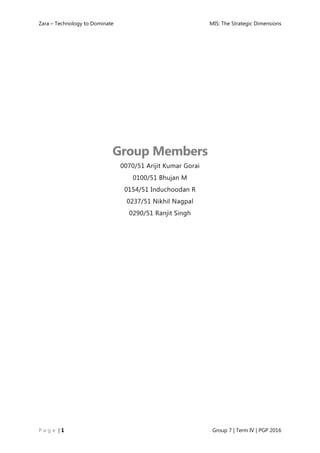 Zara – Technology to Dominate MIS: The Strategic Dimensions
P a g e | 1 Group 7 | Term IV | PGP 2016
Group Members
0070/51 Arijit Kumar Gorai
0100/51 Bhujan M
0154/51 Induchoodan R
0237/51 Nikhil Nagpal
0290/51 Ranjit Singh
 