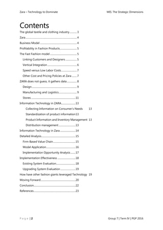 Zara – Technology to Dominate MIS: The Strategic Dimensions
P a g e | 2 Group 7 | Term IV | PGP 2016
Contents
The global textile and clothing industry............3
Zara..................................................................................4
Business Model ...........................................................4
Profitability in Fashion Products...........................5
The Fast Fashion model...........................................5
Linking Customers and Designers ..................5
Vertical Integration ...............................................6
Speed versus Low Labor Costs.........................7
Other Cost and Pricing Policies at Zara ........7
ZARA does not guess, it gathers data................8
Design........................................................................9
Manufacturing and Logistics.............................9
Stores .......................................................................11
Information Technology in ZARA.......................13
Collecting Information on Consumer’s Needs 13
Standardization of product information13
Product Information and Inventory Management 13
Distribution management ...........................13
Information Technology in Zara.........................14
Detailed Analysis.......................................................15
Firm-Based Value Chain....................................15
Model Application...............................................16
Implementation Opportunity Analysis........17
Implementation Effectiveness .............................18
Existing System Evaluation...............................18
Upgrading System Evaluation ........................19
How have other fashion giants leveraged Technology 19
Moving Forward........................................................20
Conclusion...................................................................22
References...................................................................23
 