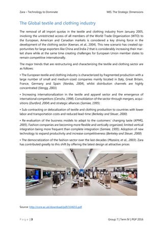 Zara – Technology to Dominate MIS: The Strategic Dimensions
P a g e | 3 Group 7 | Term IV | PGP 2016
The Global textile and clothing industry
The removal of all import quotas in the textile and clothing industry from January 2005,
involving the unrestricted access of all members of the World Trade Organization (WTO) to
the European, American and Canadian markets is considered a key driving force in the
development of the clothing sector (Keenan, et al., 2004). This new scenario has created op-
portunities for large exporters like China and India 2 that is considerably increasing their mar-
ket share while at the same time creating challenges for European Union member states to
remain competitive internationally.
The major trends that are restructuring and characterizing the textile and clothing sector are
as follows:
• The European textile and clothing industry is characterized by fragmented production with a
large number of small and medium-sized companies mainly located in Italy, Great Britain,
France, Germany and Spain (Nordas, 2004), whilst distribution channels are highly
concentrated (Stengg, 2001)
• Increasing internationalization in the textile and apparel sector and the emergence of
international competitors (Cerviño, 1998). Consolidation of the sector through mergers, acqui-
sitions (Dunford, 2004) and strategic alliances (Samiee, 1995)
• Sub-contracting or delocalization of textile and clothing production to countries with lower
labor and transportation costs and reduced lead-time (Berkeley and Steuer, 2000)
• Re-evaluation of the business models to adapt to the customers´ changing taste (KPMG,
2005). Fashion companies are becoming more flexible and vertically organized, limited vertical
integration being more frequent than complete integration (Samiee, 1995). Adoption of new
technology to expand productivity and increase competitiveness (Berkeley and Steuer, 2000)
• The democratization of the fashion sector over the last decades (Mazaira, et al., 2003). Zara
has contributed greatly to this shift by offering the latest design at attractive prices
Source: http://core.ac.uk/download/pdf/334655.pdf
 