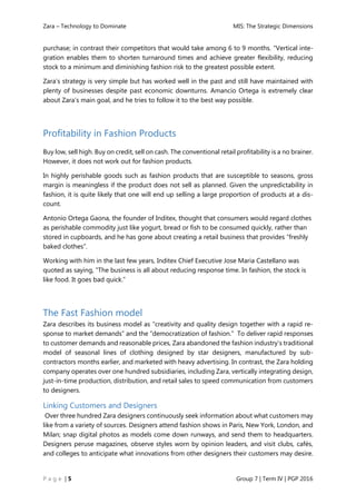Zara – Technology to Dominate MIS: The Strategic Dimensions
P a g e | 5 Group 7 | Term IV | PGP 2016
purchase; in contrast their competitors that would take among 6 to 9 months. “Vertical inte-
gration enables them to shorten turnaround times and achieve greater flexibility, reducing
stock to a minimum and diminishing fashion risk to the greatest possible extent.
Zara’s strategy is very simple but has worked well in the past and still have maintained with
plenty of businesses despite past economic downturns. Amancio Ortega is extremely clear
about Zara’s main goal, and he tries to follow it to the best way possible.
Profitability in Fashion Products
Buy low, sell high. Buy on credit, sell on cash. The conventional retail profitability is a no brainer.
However, it does not work out for fashion products.
In highly perishable goods such as fashion products that are susceptible to seasons, gross
margin is meaningless if the product does not sell as planned. Given the unpredictability in
fashion, it is quite likely that one will end up selling a large proportion of products at a dis-
count.
Antonio Ortega Gaona, the founder of Inditex, thought that consumers would regard clothes
as perishable commodity just like yogurt, bread or fish to be consumed quickly, rather than
stored in cupboards, and he has gone about creating a retail business that provides “freshly
baked clothes”.
Working with him in the last few years, Inditex Chief Executive Jose Maria Castellano was
quoted as saying, “The business is all about reducing response time. In fashion, the stock is
like food. It goes bad quick.”
The Fast Fashion model
Zara describes its business model as “creativity and quality design together with a rapid re-
sponse to market demands” and the “democratization of fashion.” To deliver rapid responses
to customer demands and reasonable prices, Zara abandoned the fashion industry’s traditional
model of seasonal lines of clothing designed by star designers, manufactured by sub-
contractors months earlier, and marketed with heavy advertising. In contrast, the Zara holding
company operates over one hundred subsidiaries, including Zara, vertically integrating design,
just-in-time production, distribution, and retail sales to speed communication from customers
to designers.
Linking Customers and Designers
Over three hundred Zara designers continuously seek information about what customers may
like from a variety of sources. Designers attend fashion shows in Paris, New York, London, and
Milan; snap digital photos as models come down runways, and send them to headquarters.
Designers peruse magazines, observe styles worn by opinion leaders, and visit clubs, cafés,
and colleges to anticipate what innovations from other designers their customers may desire.
 