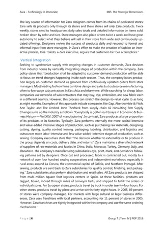 Zara – Technology to Dominate MIS: The Strategic Dimensions
P a g e | 6 Group 7 | Term IV | PGP 2016
The key source of information for Zara designers comes from its chains of dedicated stores;
Zara sells its products only through its stores and these stores sell only Zara products. Twice
weekly, stores send to headquarters daily sales totals and detailed information on items sold,
broken down by color and size. Store managers also place orders twice a week and have great
autonomy to select what they believe will sell in their store from wide and continuously up-
dated offerings. Designers review the success of products daily and respond to formal and
informal input from store managers. In Zara’s effort to make the creation of fashion an inter-
active process, José Toledo, a Zara executive, argues that customers be “our accomplices.”
Vertical Integration
Seeking to synchronize supply with ongoing changes in customer demands, Zara deviates
from industry norms by vertically integrating stages of production within the company. Zara
policy states that “production shall be adapted to customer demand production will be able
to focus on trend changes happening inside each season.' Thus, the company bases produc-
tion largely on customer demand as gleaned from continuously updated orders from store
managers. Most leading fashion firms combine design and sales but outsource manufacturing,
often to low-wage subcontractors in East Asia and elsewhere. While searching for cheap labor,
companies use networks of subcontractors that may buy, dye, embroider, and sew fabric each
in a different country. However, this process can stretch the design-to-retail cycle to as long
as eight months. Examples of this approach include companies like Gap, Abercrombie & Fitch,
Ann Taylor, and The Limited. John Thorbeck from supply chain 42 consulting firm Supply
Chainge sums up the industry as follows: “Everybody is gotten out Essays in Economic & Busi-
ness History — Vol XXV, 2007 of manufacturing’. In contrast, Zara produces a large proportion
of its products in its factories. Typically, Zara performs internally the more capital-intensive
and value-added intensive stages of production, such as purchasing raw materials, designing,
cutting, dyeing, quality control, ironing, packaging, labeling, distribution, and logistics and
outsources more labor-intensive and less value-added-intensive stages of production, such as
sewing. Company executives state that “the decision whether to externalize or to produce in
the group depends on costs, delivery date, and returns”. Zara maintains a diversified network
of suppliers of raw materials and fabrics in China, India, Morocco, Turkey, Germany, Italy, and
elsewhere. The company’s manufacturing subsidiaries dye, print, mark, and cut fabrics follow-
ing patterns set by designers. Once cut and processed, fabric is contracted out, mostly to a
network of over four hundred sewing cooperatives and independent workshops, especially in
rural areas around La Coruna, the commercial capital of Galicia, and Northern Portugal. After
sewing, products are sent back to Zara subsidiaries for quality control, finishing, and packag-
ing.” Zara subsidiaries also perform distribution and retail sales. All Zara products are shipped
from multi-million square foot logistics centers in Spain. At these facilities, products are
tagged, boxed, moved through miles of conveyor belts, and shipped to fulfill the orders of
individual stores. For European stores, products travel by truck in under twenty-four hours. For
other stores, products travel by plane and arrive within forty-eight hours. In 2005, 89 percent
of stores were company-managed. For markets with large cultural or legal business differ-
ences, Zara uses franchises with local partners, accounting for 11 percent of stores in 2005.
However, Zara franchises are tightly integrated within the company and use the same ordering
mechanisms.’
 