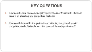 KEY QUESTIONS
1. How could Louie overcome negative perceptions of Microsoft Office and
make it an attractive and compelling package?
2. How could she enable it to go toe-to-toe with its younger and savvier
competitors and effectively meet the needs of the college students?
 