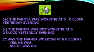 (+) THE FARMER WAS WORKING AT 6 O’CLOCK
YESTERDAY EVENING
(-) THE FARMER WAS NOT WORKING AT 6
O’CLOCK YESTERDAY EVENING
(?)WAS THE FARMER WORKING AT 6 O’CLOCK?
YES, HE WAS
NO, HE WAS NOT
 