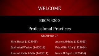 GROUP NO. 07
Hira Biswas (1423005) Ananya Abduhu (1423023)
Qudrati Al Wasiew (1423012) Faiyad Bin Afzal (1423024)
Ahsanul Kabir Sabbir (1423014) Imam Al Fayed (1423034)
WELCOME
BECM 4200
Professional Practices
 