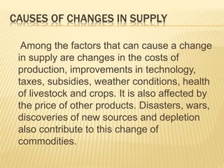CAUSES OF CHANGES IN SUPPLY
Among the factors that can cause a change
in supply are changes in the costs of
production, improvements in technology,
taxes, subsidies, weather conditions, health
of livestock and crops. It is also affected by
the price of other products. Disasters, wars,
discoveries of new sources and depletion
also contribute to this change of
commodities.
 
