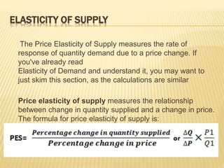 ELASTICITY OF SUPPLY
The Price Elasticity of Supply measures the rate of
response of quantity demand due to a price change. If
you've already read
Elasticity of Demand and understand it, you may want to
just skim this section, as the calculations are similar
Price elasticity of supply measures the relationship
between change in quantity supplied and a change in price.
The formula for price elasticity of supply is:
 