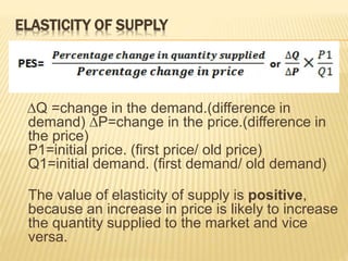 ELASTICITY OF SUPPLY
∆Q =change in the demand.(difference in
demand) ∆P=change in the price.(difference in
the price)
P1=initial price. (first price/ old price)
Q1=initial demand. (first demand/ old demand)
The value of elasticity of supply is positive,
because an increase in price is likely to increase
the quantity supplied to the market and vice
versa.
 