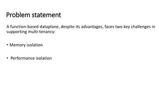 Problem statement
A function-based dataplane, despite its advantages, faces two key challenges in
supporting multi-tenancy:
• Memory isolation
• Performance isolation
 