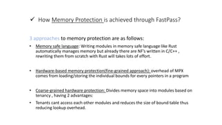  How Memory Protection is achieved through FastPass?
3 approaches to memory protection are as follows:
• Memory safe language: Writing modules in memory safe language like Rust
automatically manages memory but already there are NF’s written in C/C++ ,
rewriting them from scratch with Rust will takes lots of effort.
• Hardware-based memory protection(fine-grained approach): overhead of MPX
comes from loading/storing the individual bounds for every pointers in a program
• Coarse-grained hardware protection: Divides memory space into modules based on
tenancy , having 2 advantages:
• Tenants cant access each other modules and reduces the size of bound table thus
reducing lookup overhead.
 