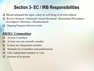Section 3- EC / IRB Responsibilities
 Should safeguard the rights, safety & well being of all trial subjects
 Review Protocol / Informed Consent Document / Recruitment Procedures /
Investigator’s Brochure / Remunerations
 Ongoing Progress/Adverse events
RB/IEC Composition
 At least 5 members
 At least one non scientific member
 At least one independent member
 Maintain list of members and qualifications
 Only independent members to vote
 Quorum to be present
 