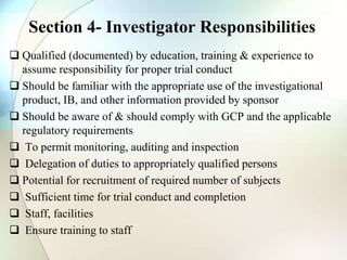 Section 4- Investigator Responsibilities
 Qualified (documented) by education, training & experience to
assume responsibility for proper trial conduct
 Should be familiar with the appropriate use of the investigational
product, IB, and other information provided by sponsor
 Should be aware of & should comply with GCP and the applicable
regulatory requirements
 To permit monitoring, auditing and inspection
 Delegation of duties to appropriately qualified persons
 Potential for recruitment of required number of subjects
 Sufficient time for trial conduct and completion
 Staff, facilities
 Ensure training to staff
 