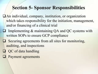Section 5- Sponsor Responsibilities
An individual, company, institution, or organization
which takes responsibility for the initiation, management,
and/or financing of a clinical trial
 Implementing & maintaining QA and QC systems with
written SOPs to ensure GCP compliance
 Securing agreements from all sites for monitoring,
auditing, and inspections
 QC of data handling
 Payment agreements
 