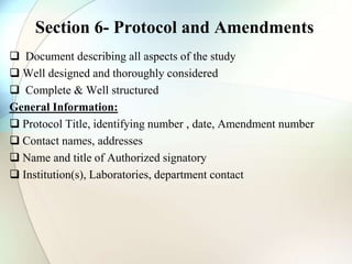 Section 6- Protocol and Amendments
 Document describing all aspects of the study
 Well designed and thoroughly considered
 Complete & Well structured
General Information:
 Protocol Title, identifying number , date, Amendment number
 Contact names, addresses
 Name and title of Authorized signatory
 Institution(s), Laboratories, department contact
 
