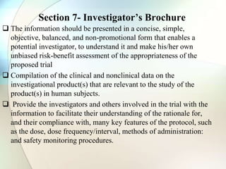 Section 7- Investigator’s Brochure
 The information should be presented in a concise, simple,
objective, balanced, and non-promotional form that enables a
potential investigator, to understand it and make his/her own
unbiased risk-benefit assessment of the appropriateness of the
proposed trial
 Compilation of the clinical and nonclinical data on the
investigational product(s) that are relevant to the study of the
product(s) in human subjects.
 Provide the investigators and others involved in the trial with the
information to facilitate their understanding of the rationale for,
and their compliance with, many key features of the protocol, such
as the dose, dose frequency/interval, methods of administration:
and safety monitoring procedures.
 