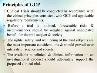 Principles of GCP
• Clinical Trials should be conducted in accordance with
the ethical principles consistent with GCP and applicable
regulatory requirements.
• Before a trial is initiated, foreseeable risks &
inconveniences should be weighed against anticipated
benefit for the trial subject & society.
• The rights, safety, and well being of the trial subjects are
the most important considerations & should prevail over
interests of science and society.
• The available nonclinical & clinical information on an
investigational product should adequately support the
proposed clinical trial.
 
