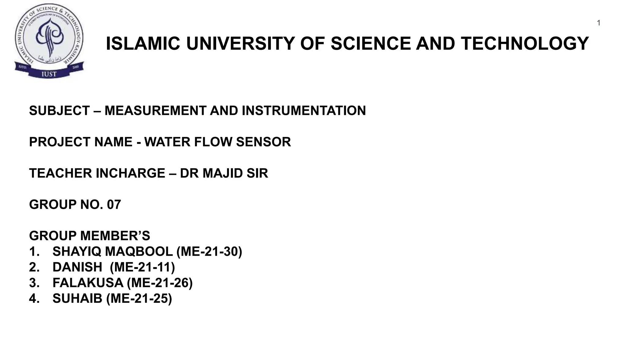 1
ISLAMIC UNIVERSITY OF SCIENCE AND TECHNOLOGY
SUBJECT – MEASUREMENT AND INSTRUMENTATION
PROJECT NAME - WATER FLOW SENSOR
TEACHER INCHARGE – DR MAJID SIR
GROUP NO. 07
GROUP MEMBER’S
1. SHAYIQ MAQBOOL (ME-21-30)
2. DANISH (ME-21-11)
3. FALAKUSA (ME-21-26)
4. SUHAIB (ME-21-25)
 