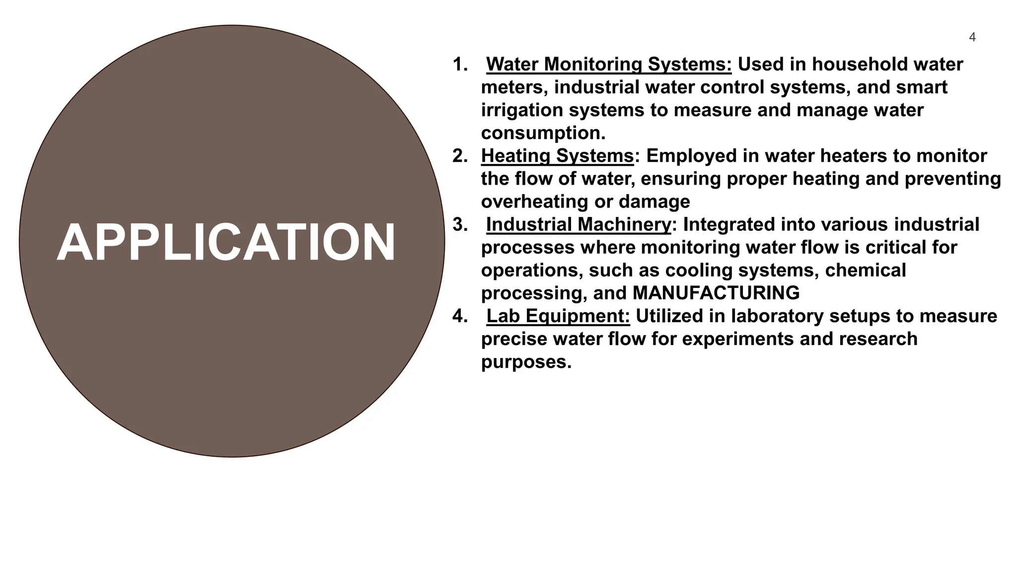 4
1. Water Monitoring Systems: Used in household water
meters, industrial water control systems, and smart
irrigation systems to measure and manage water
consumption.
2. Heating Systems: Employed in water heaters to monitor
the flow of water, ensuring proper heating and preventing
overheating or damage
3. Industrial Machinery: Integrated into various industrial
processes where monitoring water flow is critical for
operations, such as cooling systems, chemical
processing, and MANUFACTURING
4. Lab Equipment: Utilized in laboratory setups to measure
precise water flow for experiments and research
purposes.
APPLICATION
 