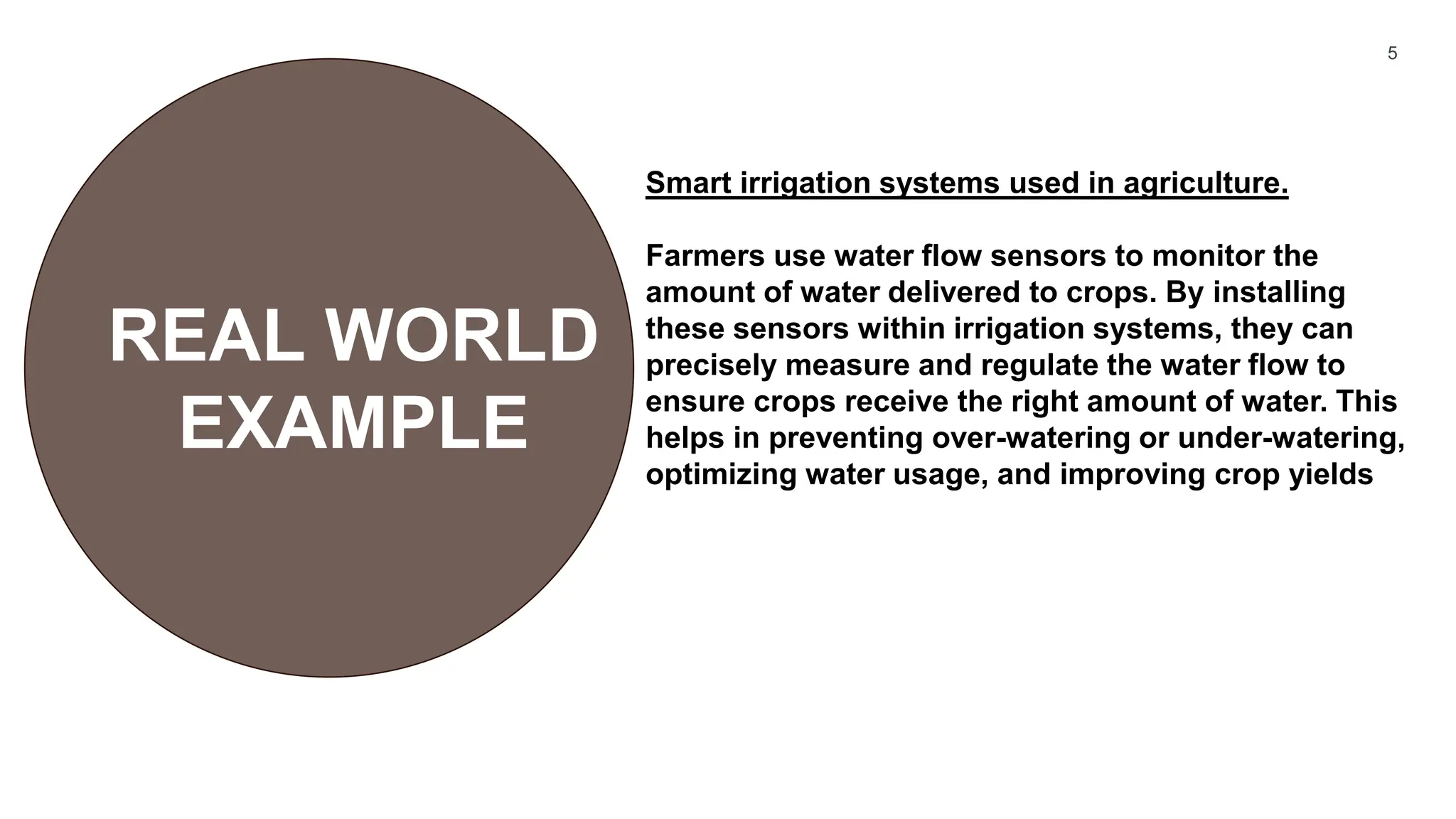 5
REAL WORLD
EXAMPLE
Smart irrigation systems used in agriculture.
Farmers use water flow sensors to monitor the
amount of water delivered to crops. By installing
these sensors within irrigation systems, they can
precisely measure and regulate the water flow to
ensure crops receive the right amount of water. This
helps in preventing over-watering or under-watering,
optimizing water usage, and improving crop yields
 