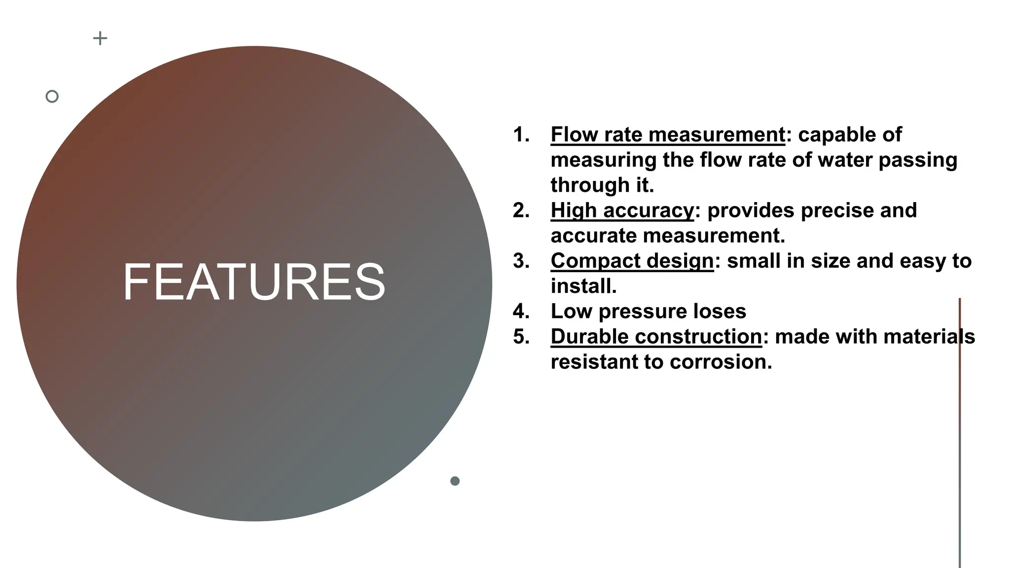 FEATURES
1. Flow rate measurement: capable of
measuring the flow rate of water passing
through it.
2. High accuracy: provides precise and
accurate measurement.
3. Compact design: small in size and easy to
install.
4. Low pressure loses
5. Durable construction: made with materials
resistant to corrosion.
 