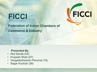 FICCI
Federation of Indian Chambers of
Commerce & Industry
Presented By:
• Atul Sande (04)
• Krupesh Shah (07)
• Vengadeshwaran Perumal (19)
• Sagar Kuckian (36)
 