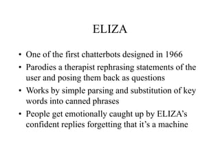 ELIZA
• One of the first chatterbots designed in 1966
• Parodies a therapist rephrasing statements of the
user and posing them back as questions
• Works by simple parsing and substitution of key
words into canned phrases
• People get emotionally caught up by ELIZA’s
confident replies forgetting that it’s a machine
 
