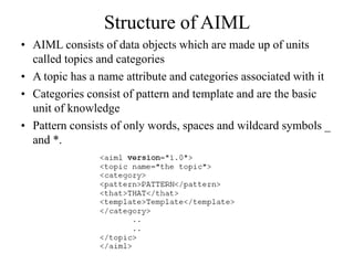 Structure of AIML
• AIML consists of data objects which are made up of units
called topics and categories
• A topic has a name attribute and categories associated with it
• Categories consist of pattern and template and are the basic
unit of knowledge
• Pattern consists of only words, spaces and wildcard symbols _
and *.
 