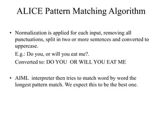 ALICE Pattern Matching Algorithm
• Normalization is applied for each input, removing all
punctuations, split in two or more sentences and converted to
uppercase.
E.g.: Do you, or will you eat me?.
Converted to: DO YOU OR WILL YOU EAT ME
• AIML interpreter then tries to match word by word the
longest pattern match. We expect this to be the best one.
 