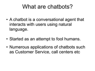 What are chatbots?
• A chatbot is a conversational agent that
interacts with users using natural
language.
• Started as an attempt to fool humans.
• Numerous applications of chatbots such
as Customer Service, call centers etc
 