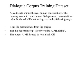 Dialogue Corpus Training Dataset
Alice tries to mimic the real human conversations. The
training to mimic ‘real’ human dialogues and conversational
rules for the ALICE chatbot is given in the following ways.
• Read the dialogue text from the corpus.
• The dialogue transcript is converted to AIML format.
• The output AIML is used to retrain ALICE.
 