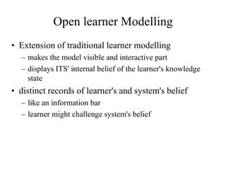 Open learner Modelling
• Extension of traditional learner modelling
– makes the model visible and interactive part
– displays ITS' internal belief of the learner's knowledge
state
• distinct records of learner's and system's belief
– like an information bar
– learner might challenge system's belief
 